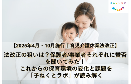 【2025年4月・10月施行の育児介護休業法改正】法改正の狙いは? 保護者/事業者それぞれに賛否を聞いてみた!これからの保育環境の変化と課題を「子ねくとラボ」が読み解く