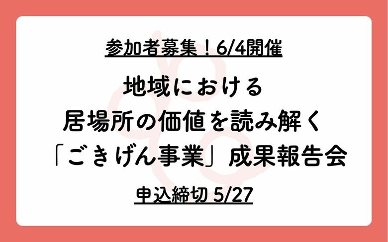 【参加者募集、6/4開催】地域における居場所の価値を読み解く「ごきげん事業」成果報告会【申込締切5/27】