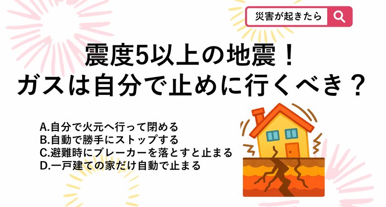 【防災クイズ】激しい揺れの中、火元へ走るのは大怪我の元。震度5程度の地震が起きたとき、自宅のガスはどうなるでしょう？｜FNNプライムオンライン