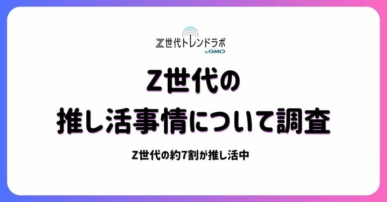 Z世代の「推し活」はもはやライフスタイル!約7割が日常に実践、「人生」や「生きがい」との声も多数【Z世代トレンドラボ byGMO】【GMO NIKKO】