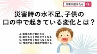 【防災クイズ】災害時は水不足や生活環境の変化により脱水状態になりがちですが、子供の口の中で起きている危険な変化は？