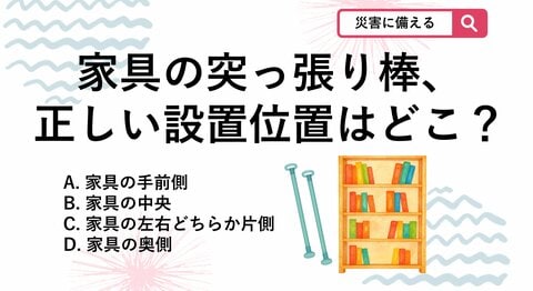 【防災クイズ】地震対策でよく使われる家具の突っ張り棒ですが、付ける位置を間違えると十分な効果が得られないことがあります。どこに設置するのが正しいでしょう？