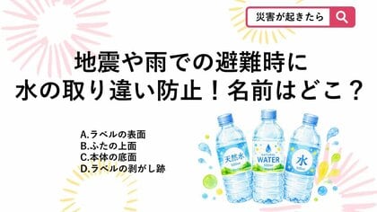 【防災クイズ】災害時の持ち物トラブル防止！避難所で配られたペットボトルに名前を書くならどこが正解？