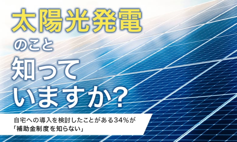 【太陽光発電のこと知っていますか?】自宅への導入を検討したことがある34%が「補助金制度を知らない」