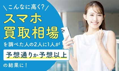 「こんなに高く？」スマホ買取相場を調べた人の2人に1人が予想通りか予想以上の結果に！