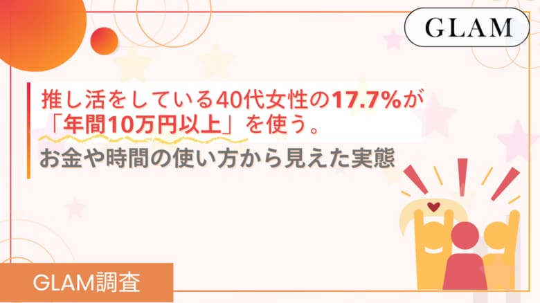 推し活をしている40代女性の17.7%が「年間10万円以上」を使う。お金や時間の使い方から見えた実態【GLAM調査】