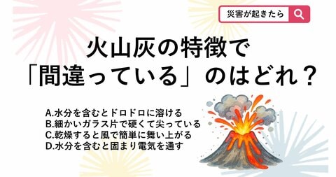 【防災クイズ】ただの灰じゃない!?富士山噴火で知っておくべき火山灰のコワい特徴はどれ？
