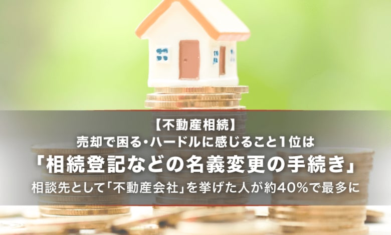 【不動産相続】売却で困る・ハードルに感じること1位は「相続登記などの名義変更の手続き」。相談先として「不動産会社」を挙げた人が約40%で最多に