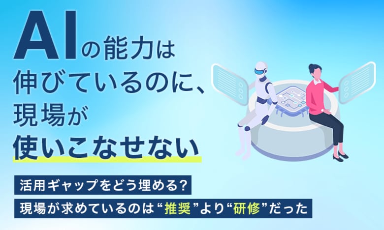 「AIの能力は伸びているのに、現場が使いこなせない」活用ギャップをどう埋める？ 現場が求めているのは“推奨”より“研修”だった