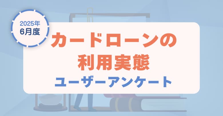 【2025年6月度】カードローンの利用実態に関するユーザーアンケート