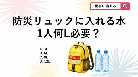 【防災クイズ】防災の日に見直したい！避難所で3日間過ごすために防災リュックに入れる最低限の水は1人何L？
