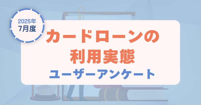 【2025年7月度】カードローンの利用実態に関するユーザーアンケート