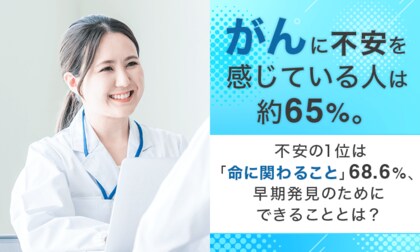 「がん」に不安を感じている人は約65％。不安の1位は「命に関わること」68.6％、早期発見のためにできることとは？