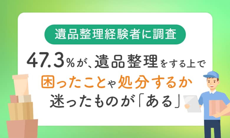 【遺品整理経験者に調査】47.3%が、遺品整理をする上で困ったことや処分するか迷ったものが「ある」
