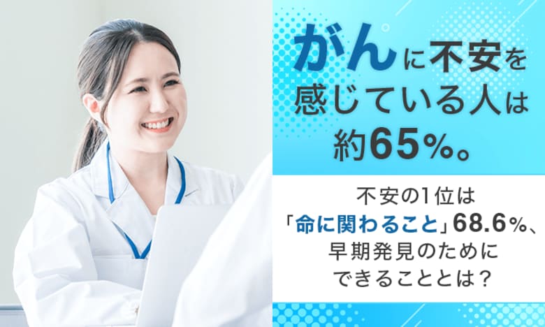 「がん」に不安を感じている人は約65％。不安の1位は「命に関わること」68.6％、早期発見のためにできることとは？