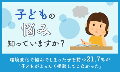 【子どもの悩み知っていますか？】環境変化で悩んでしまった子を持つ21.7％が「子どもがまったく相談してこなかった」