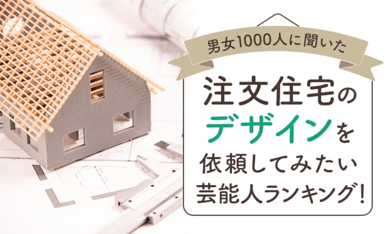 【男女1000人に聞いた】注文住宅のデザインを依頼してみたい芸能人ランキング!