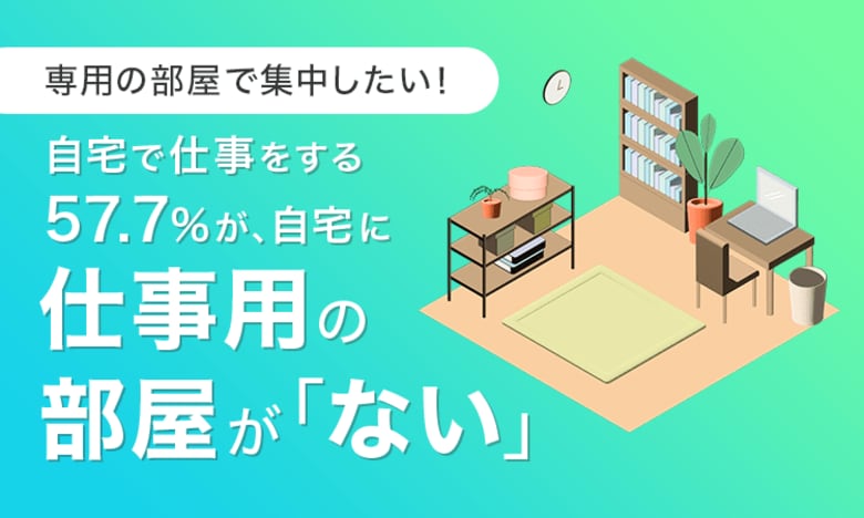 【専用の部屋で集中したい!】自宅で仕事をする57.7%が、自宅に仕事用の部屋が「ない」