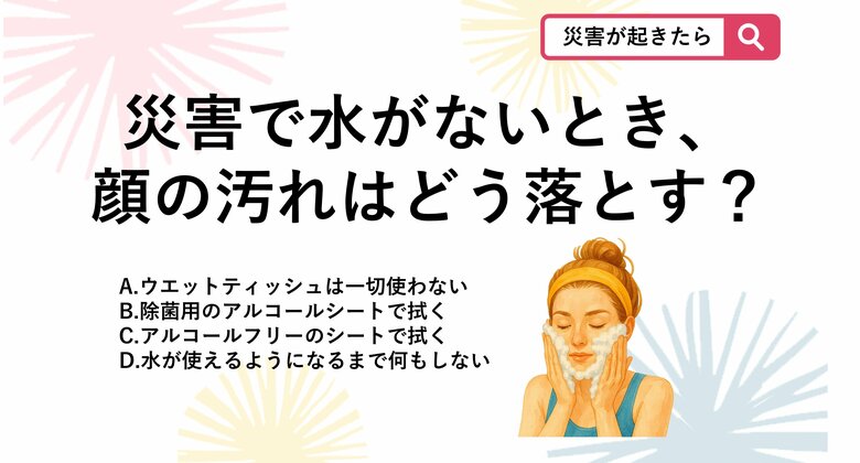 【防災クイズ】災害で水がまったく使えない緊急時に、肌を清潔に保ち皮脂の酸化による肌荒れを防ぐための正しい「洗浄」方法はどれ？｜FNNプライムオンライン