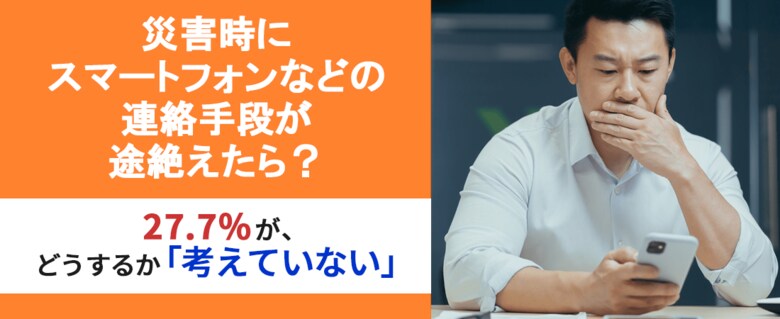 【災害時、連絡手段が途絶えたら?】27.7%が、スマートフォンなどの連絡手段が途絶えたらどうするか「考えていない」