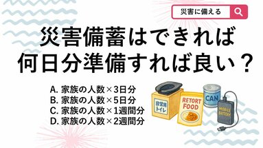【防災クイズ】水や食料、非常用トイレなどの備蓄は、家族全員分をどのくらい用意するのが望ましいでしょう？