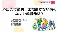 【防災クイズ】お出かけ中や旅行先など土地勘のない場所で大地震に遭ってしまった場合、頼るべき「ある施設」の名前は何？
