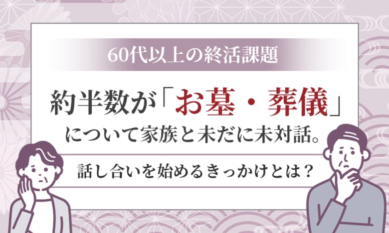 【60代以上の終活課題】 約半数が「お墓・葬儀」について家族と未だに未対話。話し合いを始めるきっかけとは？