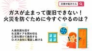 【防災クイズ】地震後にガスの点滅が消えず、すぐの復旧が難しい場合、ガス会社が来るまでの間、火災を防ぐためにとるべき正しい行動は？