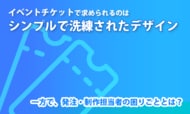 イベントチケットで求められるのは「シンプルで洗練されたデザイン」。一方で、発注・制作担当者の困りごととは？
