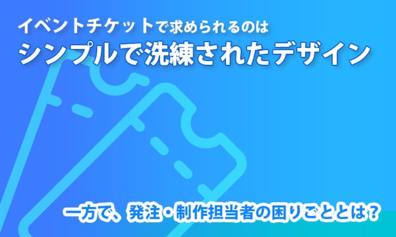 イベントチケットで求められるのは「シンプルで洗練されたデザイン」。一方で、発注・制作担当者の困りごととは？
