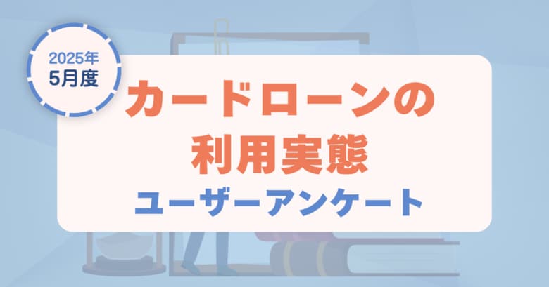 【2025年5月度】カードローンの利用実態に関するユーザーアンケート