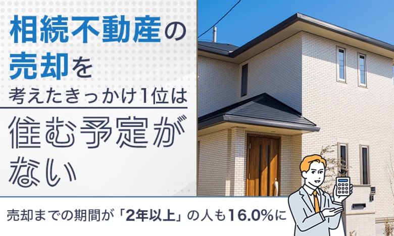相続不動産の売却を考えたきっかけ1位は「住む予定がない」。売却までの期間が「2年以上」の人も16.0%に