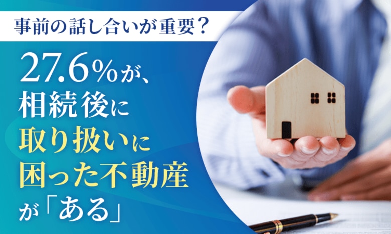 【事前の話し合いが重要?】27.6%が、相続後に取り扱いに困った不動産が「ある」