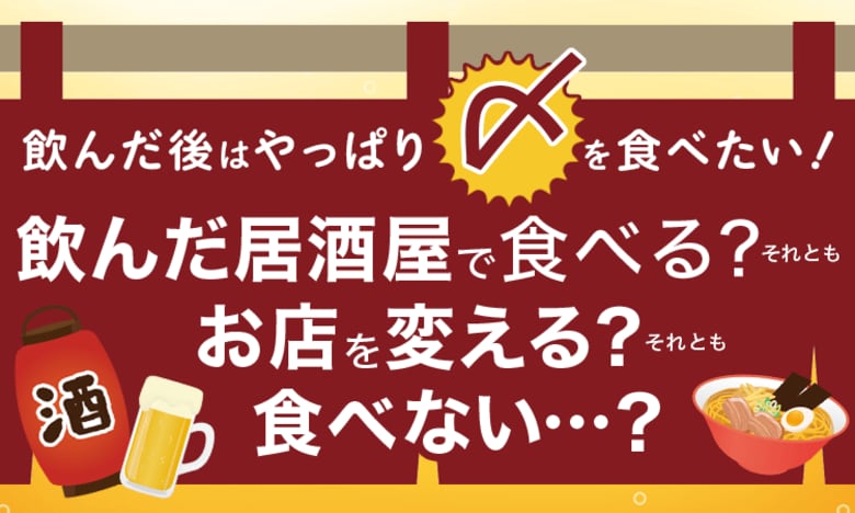 飲んだ後はやっぱり〆を食べたい!飲んだ居酒屋で食べる?それともお店を変える?それとも食べない...?