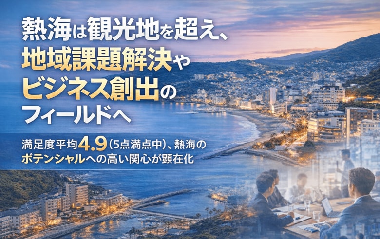 熱海は観光地を超え、地域課題解決やビジネス創出のフィールドへ。満足度平均4.9（5点満点中）、熱海のポテンシャルへの高い関心が顕在化