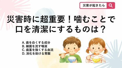 【防災クイズ】水不足で子供の歯磨きができない被災生活において、よく噛んで食べることで分泌が促され口を清潔にするものは何？