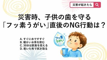 【防災クイズ】災害時にも役立つ子供用フッ素入りマウスウォッシュ、フッ素を歯にしっかり定着させるためうがい後に気をつけることは？