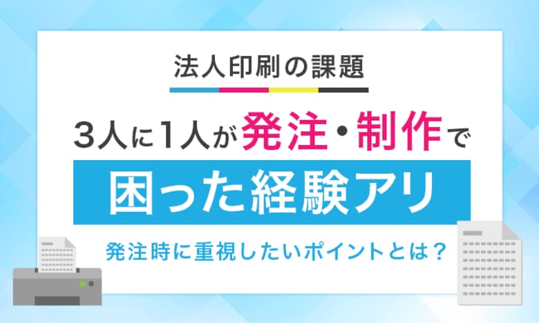 【法人印刷の課題】3人に1人が発注・制作で「困った経験アリ」発注時に重視したいポイントとは？