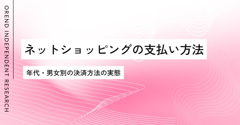 ネットショッピングでの支払い・決済方法の調査レポート｜男女・年齢別の傾向の違いを発表【OREND（オレンド）独自レポート】