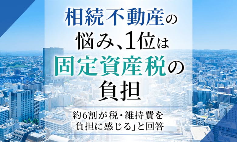 相続不動産の悩み、1位は「固定資産税の負担」。約6割が税・維持費を「負担に感じる」と回答