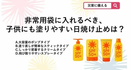 【防災クイズ】非常用持ち出し袋に備えておく日焼け止めで、避難所でも手を汚さず、子供にも手早く塗ってあげられるおすすめの形状は？