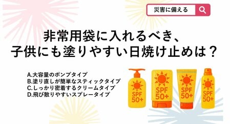 【防災クイズ】非常用持ち出し袋に備えておく日焼け止めで、避難所でも手を汚さず、子供にも手早く塗ってあげられるおすすめの形状は?