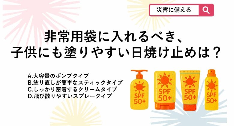 【防災クイズ】非常用持ち出し袋に備えておく日焼け止めで、避難所でも手を汚さず、子供にも手早く塗ってあげられるおすすめの形状は？｜FNNプライムオンライン